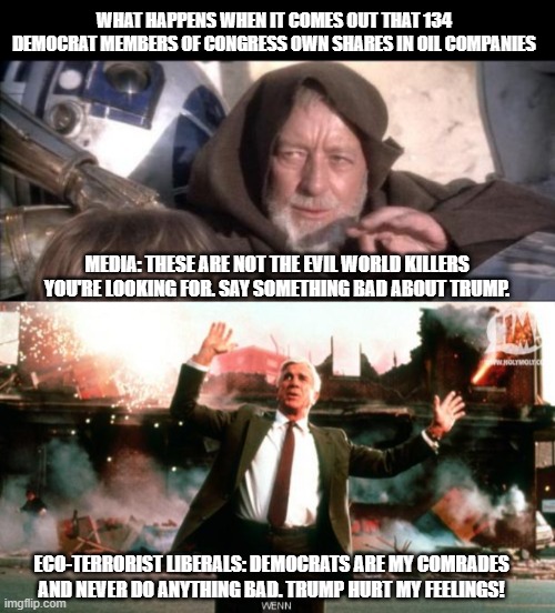 How do you know a liberal is a hypocrite?  Rhetorical question. | WHAT HAPPENS WHEN IT COMES OUT THAT 134 DEMOCRAT MEMBERS OF CONGRESS OWN SHARES IN OIL COMPANIES; MEDIA: THESE ARE NOT THE EVIL WORLD KILLERS YOU'RE LOOKING FOR. SAY SOMETHING BAD ABOUT TRUMP. ECO-TERRORIST LIBERALS: DEMOCRATS ARE MY COMRADES AND NEVER DO ANYTHING BAD. TRUMP HURT MY FEELINGS! | image tagged in memes,these aren't the droids you were looking for,nothing to see here,liberal hypocrisy,impeach liberalism,impeach46 | made w/ Imgflip meme maker