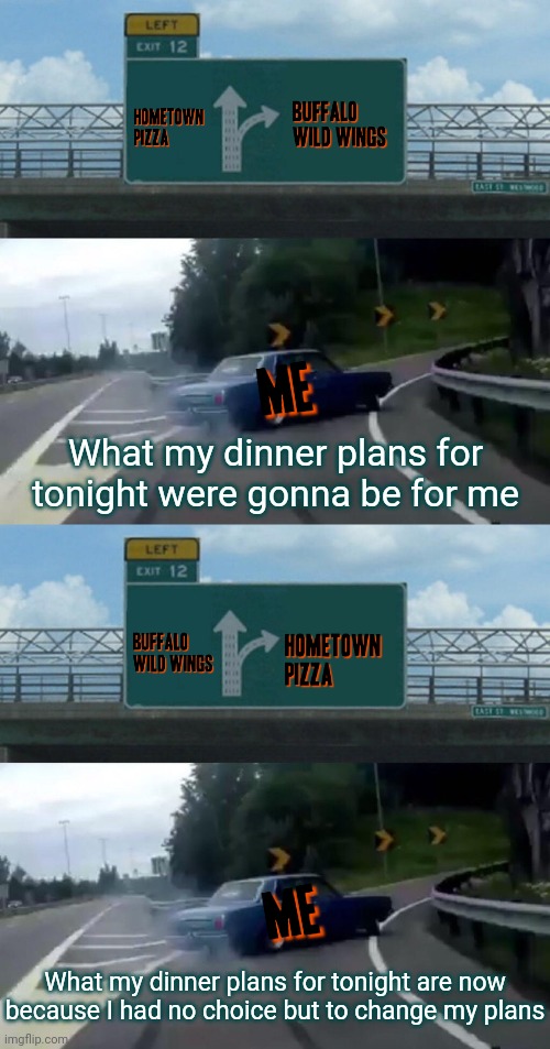 Sometimes in life as far as dinner plans things can't always go your way which means there's no choice but to change plans | What my dinner plans for tonight were gonna be for me; What my dinner plans for tonight are now because I had no choice but to change my plans | image tagged in memes,left exit 12 off ramp,truth,real life,plans,dinner | made w/ Imgflip meme maker