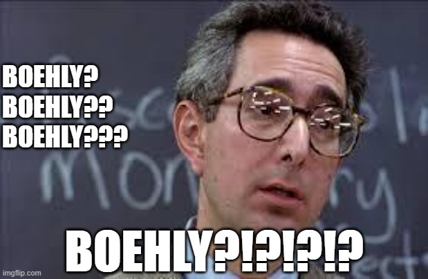 Ferris Bueller Ben Stein | BOEHLY?
BOEHLY??
BOEHLY??? BOEHLY?!?!?!? | image tagged in ferris bueller ben stein | made w/ Imgflip meme maker