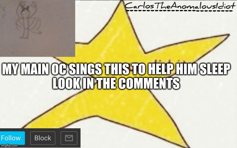 CarlosTheAnomalousIdiot's announcement template | MY MAIN OC SINGS THIS TO HELP HIM SLEEP
LOOK IN THE COMMENTS | image tagged in carlostheanomalousidiot's announcement template | made w/ Imgflip meme maker