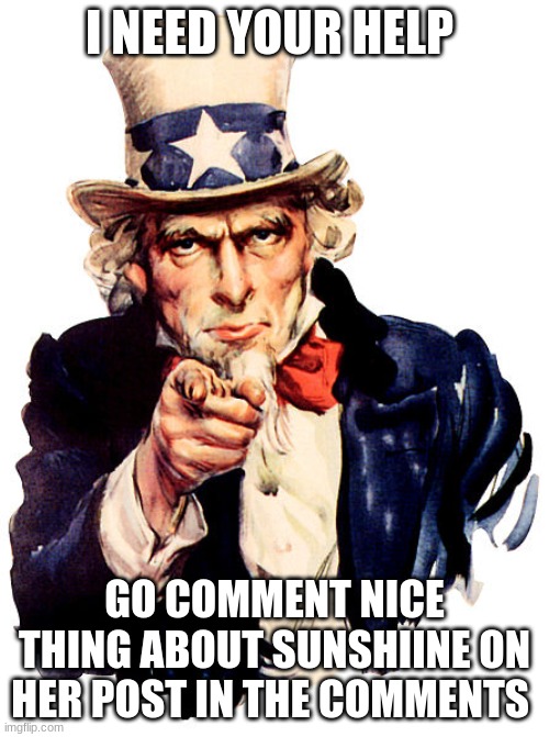 i need your help | I NEED YOUR HELP; GO COMMENT NICE THING ABOUT SUNSHIINE ON HER POST IN THE COMMENTS | image tagged in i need you | made w/ Imgflip meme maker