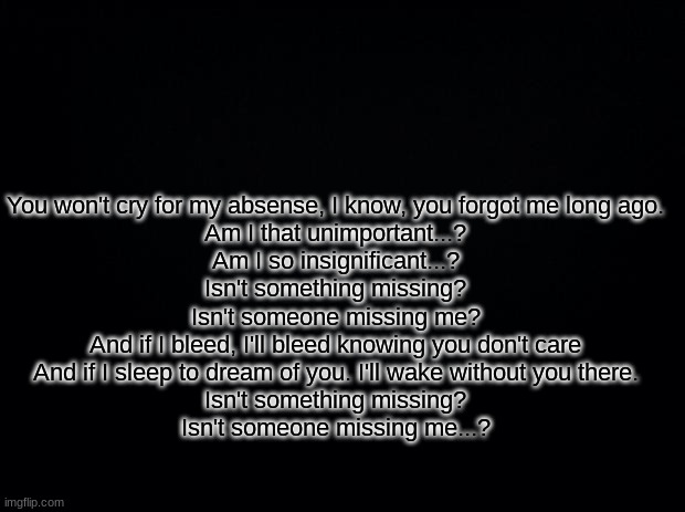 Black background | You won't cry for my absence, I know, you forgot me long ago.
Am I that unimportant...?
Am I so insignificant...?
Isn't something missing?
Isn't someone missing me?
And if I bleed, I'll bleed knowing you don't care
And if I sleep to dream of you. I'll wake without you there.
Isn't something missing?
Isn't someone missing me...? | image tagged in black background | made w/ Imgflip meme maker