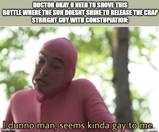 Enemas are gay(litrary) | DOCTOR OKAY U NEED TO SHOVE THIS BOTTLE WHERE THE SUN DOESNT SHINE TO RELEASE THE CRAP
STRIEGHT GUY WITH CONSTUPIATION: | image tagged in i dunno man seems kinda gay to me | made w/ Imgflip meme maker