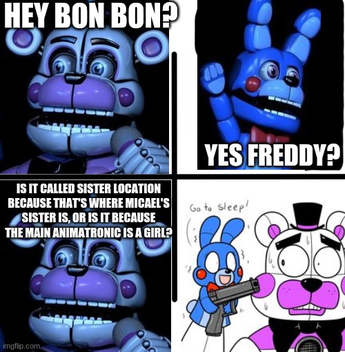 hello | HEY BON BON? YES FREDDY? IS IT CALLED SISTER LOCATION BECAUSE THAT'S WHERE MICAEL'S SISTER IS, OR IS IT BECAUSE THE MAIN ANIMATRONIC IS A GIRL? | image tagged in fnaf,fnaf sister location,bonnie,five nights at freddys,five nights at freddy's | made w/ Imgflip meme maker