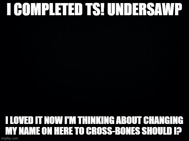 in 5 hours! (Mod Note- oh wow) | I COMPLETED TS! UNDERSAWP; I LOVED IT NOW I'M THINKING ABOUT CHANGING MY NAME ON HERE TO CROSS-BONES SHOULD I? | image tagged in black background | made w/ Imgflip meme maker