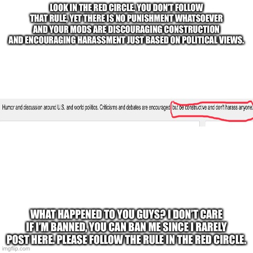 Please read: I was originally going to post this in Politics, but it didn’t get featured due to being off topic. I decided to po | LOOK IN THE RED CIRCLE. YOU DON’T FOLLOW THAT RULE, YET THERE IS NO PUNISHMENT WHATSOEVER AND YOUR MODS ARE DISCOURAGING CONSTRUCTION AND ENCOURAGING HARASSMENT JUST BASED ON POLITICAL VIEWS. WHAT HAPPENED TO YOU GUYS? I DON’T CARE IF I’M BANNED, YOU CAN BAN ME SINCE I RARELY POST HERE. PLEASE FOLLOW THE RULE IN THE RED CIRCLE. | image tagged in memes,blank transparent square | made w/ Imgflip meme maker