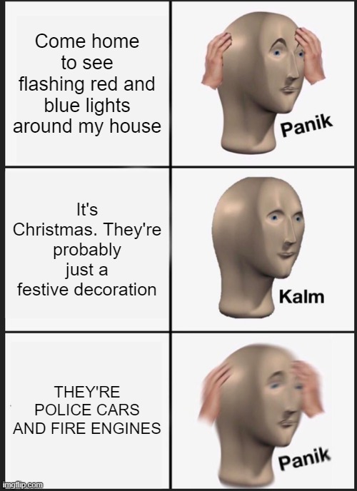 Panik Kalm Panik Meme | Come home to see flashing red and blue lights around my house; It's Christmas. They're probably just a festive decoration; THEY'RE POLICE CARS AND FIRE ENGINES | image tagged in memes,panik kalm panik,cars,police,fire truck,christmas decorations | made w/ Imgflip meme maker
