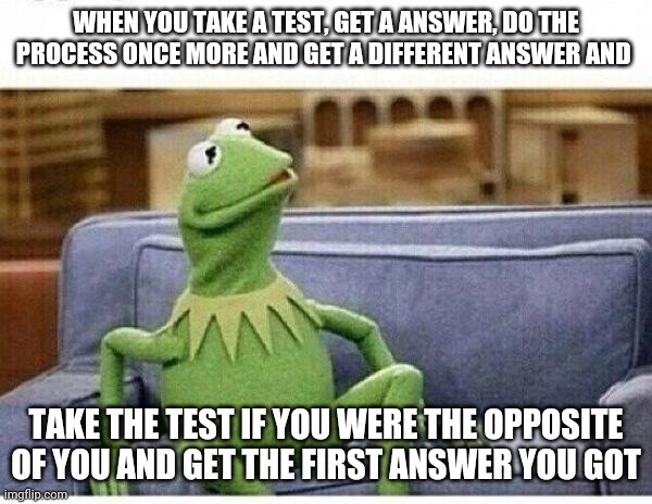 Lol me right now ._. | WHEN YOU TAKE A TEST, GET A ANSWER, DO THE PROCESS ONCE MORE AND GET A DIFFERENT ANSWER AND; TAKE THE TEST IF YOU WERE THE OPPOSITE OF YOU AND GET THE FIRST ANSWER YOU GOT | image tagged in kermit | made w/ Imgflip meme maker