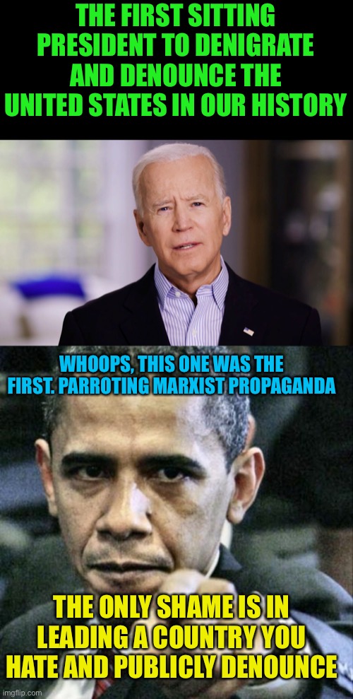 Failure of Leadership |  THE FIRST SITTING PRESIDENT TO DENIGRATE AND DENOUNCE THE UNITED STATES IN OUR HISTORY; WHOOPS, THIS ONE WAS THE FIRST. PARROTING MARXIST PROPAGANDA; THE ONLY SHAME IS IN LEADING A COUNTRY YOU HATE AND PUBLICLY DENOUNCE | image tagged in joe biden 2020,memes,pissed off obama,party of haters,marxism,traitors | made w/ Imgflip meme maker
