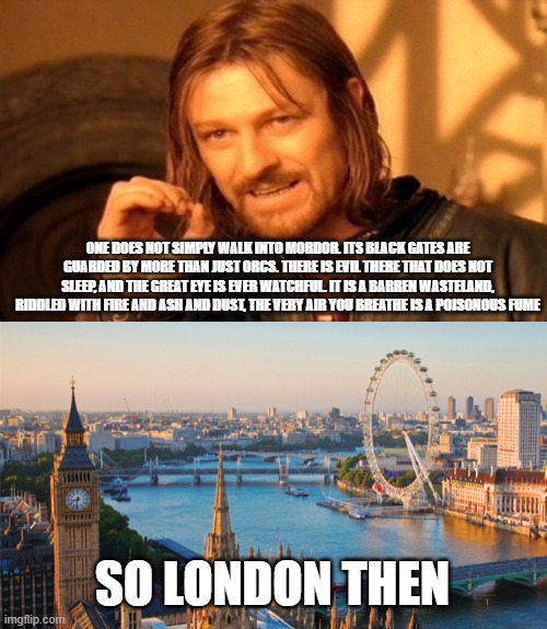 Boromir describes London | ONE DOES NOT SIMPLY WALK INTO MORDOR. ITS BLACK GATES ARE GUARDED BY MORE THAN JUST ORCS. THERE IS EVIL THERE THAT DOES NOT SLEEP, AND THE GREAT EYE IS EVER WATCHFUL. IT IS A BARREN WASTELAND, RIDDLED WITH FIRE AND ASH AND DUST, THE VERY AIR YOU BREATHE IS A POISONOUS FUME; SO LONDON THEN | image tagged in memes,one does not simply,london,shithole | made w/ Imgflip meme maker
