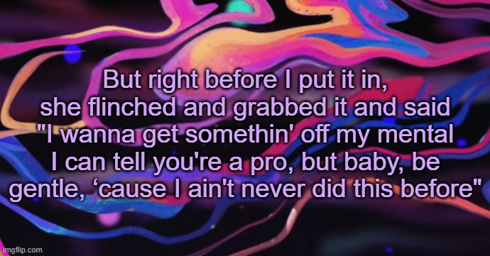. | But right before I put it in, she flinched and grabbed it and said
"I wanna get somethin' off my mental
I can tell you're a pro, but baby, be gentle, ‘cause I ain't never did this before" | made w/ Imgflip meme maker