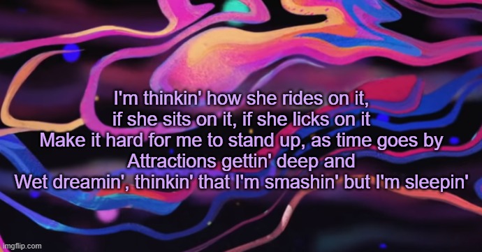 . | I'm thinkin' how she rides on it, if she sits on it, if she licks on it
Make it hard for me to stand up, as time goes by
Attractions gettin' deep and
Wet dreamin', thinkin' that I'm smashin' but I'm sleepin' | made w/ Imgflip meme maker