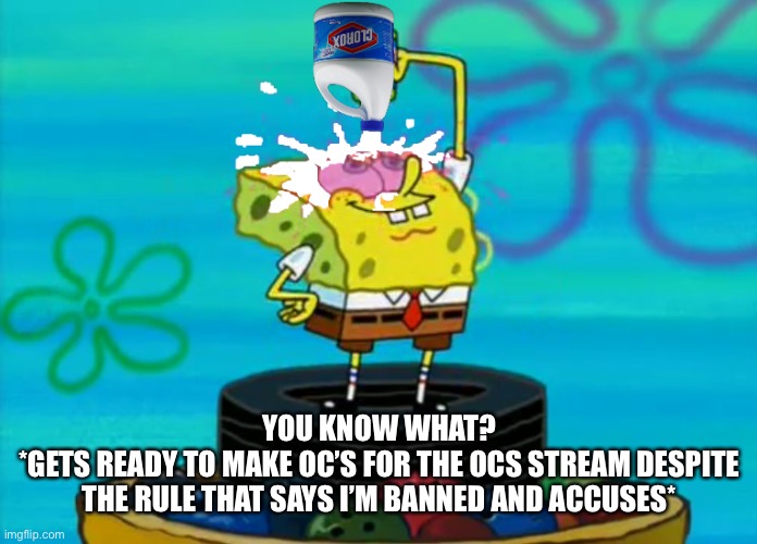 SpongeBob pouring bleach | YOU KNOW WHAT?
*GETS READY TO MAKE OC’S FOR THE OCS STREAM DESPITE THE RULE THAT SAYS I’M BANNED AND ACCUSES* | image tagged in spongebob pouring bleach | made w/ Imgflip meme maker