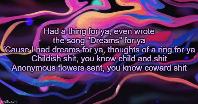 . | Had a thing for ya, even wrote the song "Dreams" for ya
‘Cause I had dreams for ya, thoughts of a ring for ya
Childish shit, you know child and shit
Anonymous flowers sent, you know coward shit | made w/ Imgflip meme maker