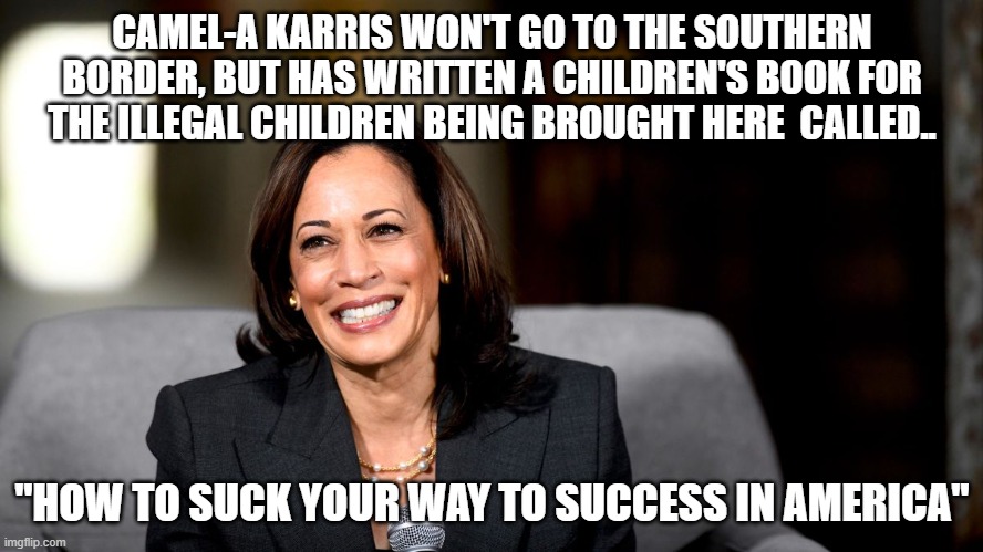 Her voice..  it is like the gates of hell opening | CAMEL-A KARRIS WON'T GO TO THE SOUTHERN BORDER, BUT HAS WRITTEN A CHILDREN'S BOOK FOR THE ILLEGAL CHILDREN BEING BROUGHT HERE  CALLED.. "HOW TO SUCK YOUR WAY TO SUCCESS IN AMERICA" | image tagged in kamala harris,stupid liberals,truth,funny memes,2021 | made w/ Imgflip meme maker
