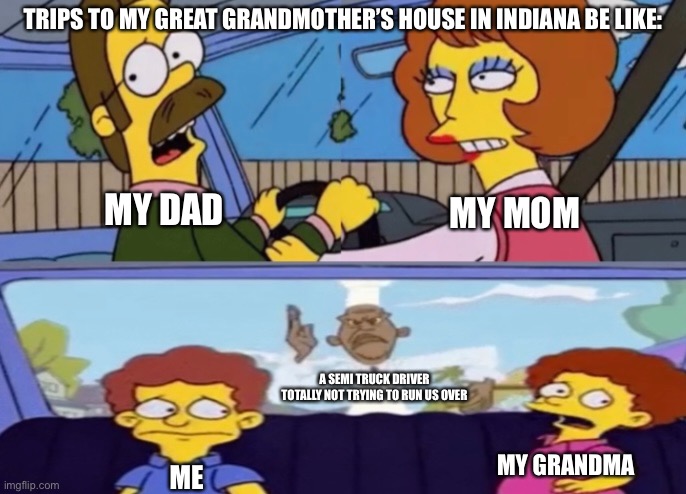 Simpsons Car Chase | TRIPS TO MY GREAT GRANDMOTHER’S HOUSE IN INDIANA BE LIKE:; MY DAD; MY MOM; A SEMI TRUCK DRIVER TOTALLY NOT TRYING TO RUN US OVER; MY GRANDMA; ME | image tagged in simpsons,car,chevy chase,chase | made w/ Imgflip meme maker