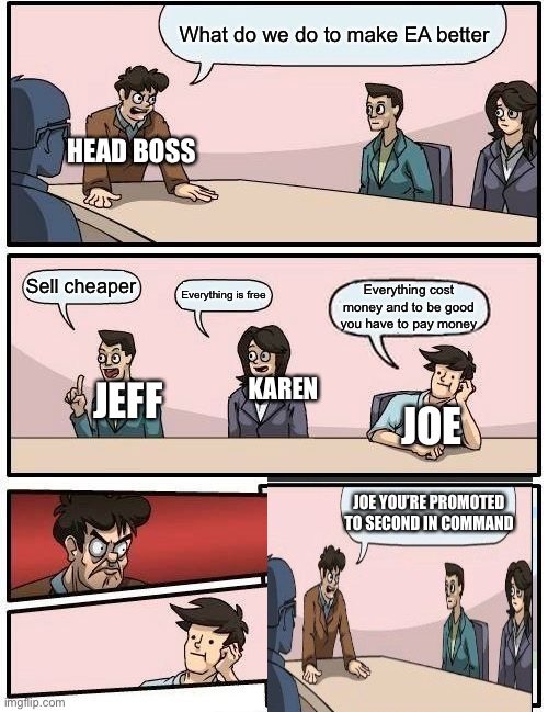 Boardroom Meeting Suggestion | What do we do to make EA better; HEAD BOSS; Sell cheaper; Everything is free; Everything cost money and to be good you have to pay money; KAREN; JEFF; JOE; JOE YOU’RE PROMOTED TO SECOND IN COMMAND | image tagged in memes,boardroom meeting suggestion | made w/ Imgflip meme maker