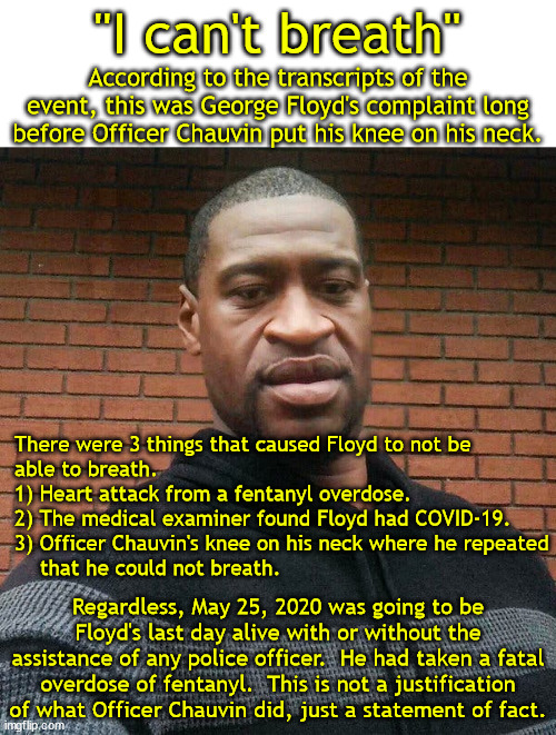 Lots of things added up to Floyd's death. | "I can't breath"; According to the transcripts of the event, this was George Floyd's complaint long before Officer Chauvin put his knee on his neck. There were 3 things that caused Floyd to not be
able to breath.
1) Heart attack from a fentanyl overdose.
2) The medical examiner found Floyd had COVID-19.
3) Officer Chauvin's knee on his neck where he repeated
    that he could not breath. Regardless, May 25, 2020 was going to be Floyd's last day alive with or without the assistance of any police officer.  He had taken a fatal overdose of fentanyl.  This is not a justification of what Officer Chauvin did, just a statement of fact. | image tagged in george floyd,fentanyl od,covid-19,heart attack | made w/ Imgflip meme maker