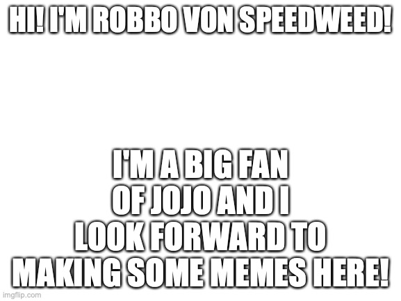 Introduction | HI! I'M ROBBO VON SPEEDWEED! I'M A BIG FAN OF JOJO AND I LOOK FORWARD TO MAKING SOME MEMES HERE! | image tagged in blank white template,jojo's bizarre adventure | made w/ Imgflip meme maker