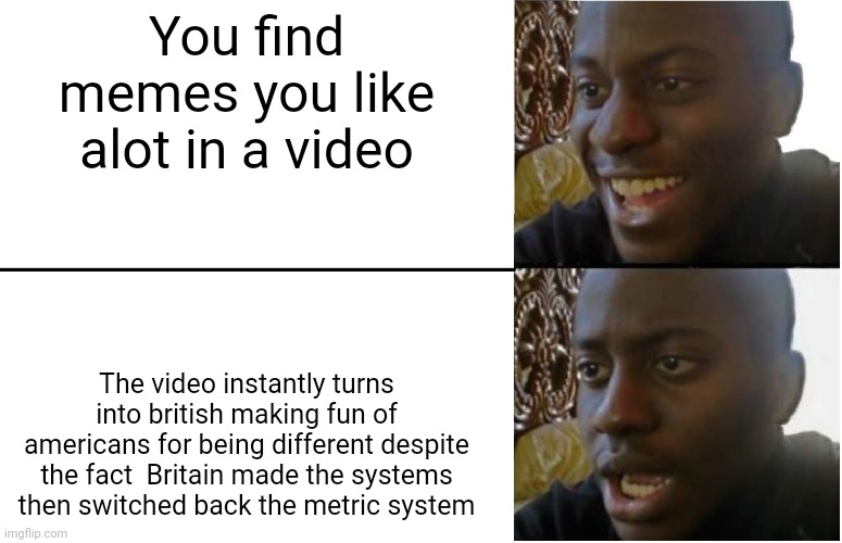 Prepare the comments | You find memes you like alot in a video; The video instantly turns into british making fun of americans for being different despite the fact  Britain made the systems then switched back the metric system | image tagged in disappointed black guy | made w/ Imgflip meme maker