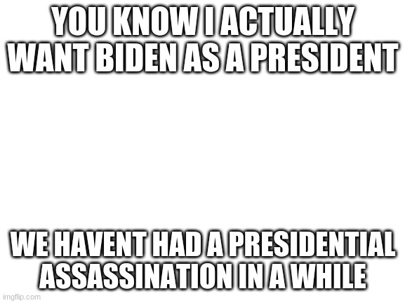 Blank White Template | YOU KNOW I ACTUALLY WANT BIDEN AS A PRESIDENT; WE HAVENT HAD A PRESIDENTIAL ASSASSINATION IN A WHILE | image tagged in blank white template | made w/ Imgflip meme maker