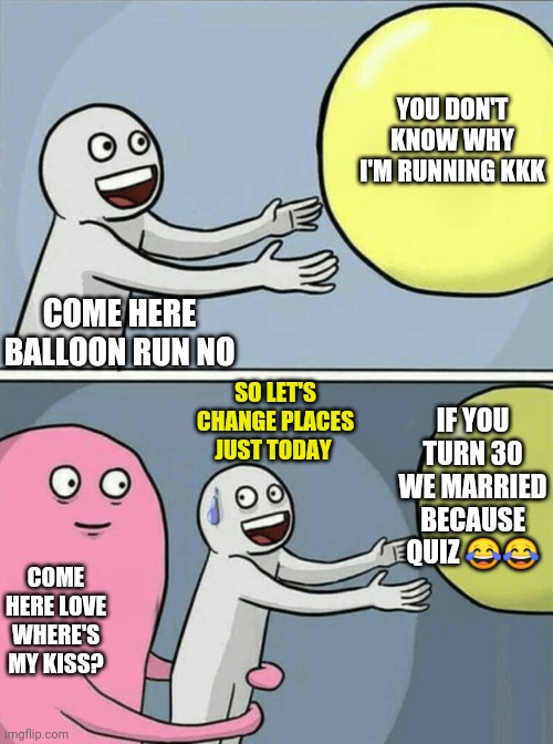 Think of a balloon that runs away fast | YOU DON'T KNOW WHY I'M RUNNING KKK; COME HERE BALLOON RUN NO; SO LET'S CHANGE PLACES JUST TODAY; IF YOU TURN 30 WE MARRIED BECAUSE QUIZ 😂😂; COME HERE LOVE WHERE'S MY KISS? | image tagged in memes,running away balloon | made w/ Imgflip meme maker