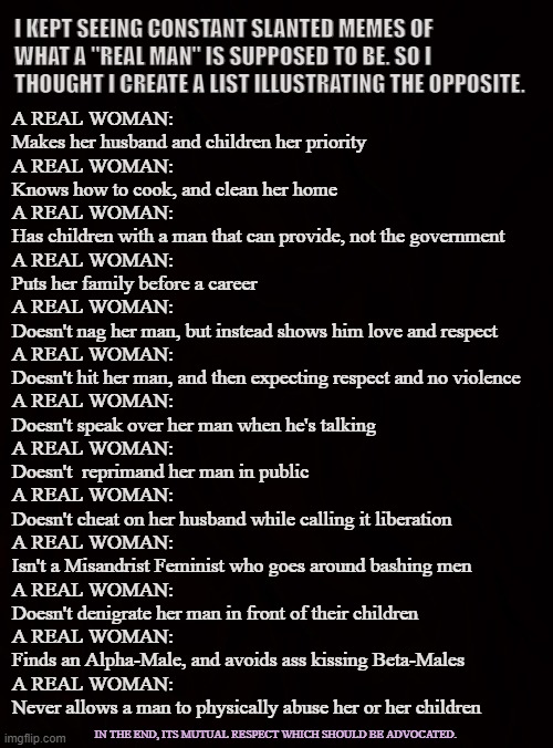 A REAL WOMAN | I KEPT SEEING CONSTANT SLANTED MEMES OF WHAT A "REAL MAN" IS SUPPOSED TO BE. SO I THOUGHT I CREATE A LIST ILLUSTRATING THE OPPOSITE. A REAL WOMAN:
Makes her husband and children her priority

A REAL WOMAN:
Knows how to cook, and clean her home

A REAL WOMAN:
Has children with a man that can provide, not the government

A REAL WOMAN: 
Puts her family before a career 

A REAL WOMAN:
Doesn't nag her man, but instead shows him love and respect

A REAL WOMAN:
Doesn't hit her man, and then expecting respect and no violence

A REAL WOMAN:
Doesn't speak over her man when he's talking

A REAL WOMAN:
Doesn't  reprimand her man in public

A REAL WOMAN:
Doesn't cheat on her husband while calling it liberation 

A REAL WOMAN:
Isn't a Misandrist Feminist who goes around bashing men

A REAL WOMAN:
Doesn't denigrate her man in front of their children

A REAL WOMAN:
Finds an Alpha-Male, and avoids ass kissing Beta-Males 

A REAL WOMAN:
Never allows a man to physically abuse her or her children; IN THE END, ITS MUTUAL RESPECT WHICH SHOULD BE ADVOCATED. | image tagged in women,wife,men,nurturing,gentleman,lady | made w/ Imgflip meme maker