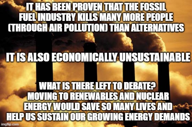 fossil fuel | IT HAS BEEN PROVEN THAT THE FOSSIL FUEL INDUSTRY KILLS MANY MORE PEOPLE (THROUGH AIR POLLUTION) THAN ALTERNATIVES; IT IS ALSO ECONOMICALLY UNSUSTAINABLE; WHAT IS THERE LEFT TO DEBATE? 
MOVING TO RENEWABLES AND NUCLEAR ENERGY WOULD SAVE SO MANY LIVES AND HELP US SUSTAIN OUR GROWING ENERGY DEMANDS | image tagged in fossil fuel | made w/ Imgflip meme maker