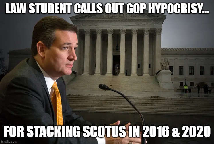 Cruz confronted over GOP's hyprocrisy of stacking SCOTUS in their favor... | LAW STUDENT CALLS OUT GOP HYPOCRISY... FOR STACKING SCOTUS IN 2016 & 2020 | image tagged in scotus,ted cruz,gop hypocrite,corruption | made w/ Imgflip meme maker
