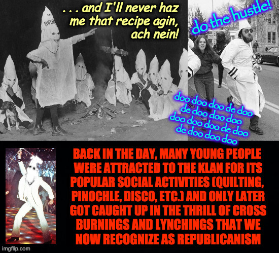 Without the photos and other original records, we'd all be slaves to popular fictions of history. | do the hustle! . . . and I'll never haz
me that recipe agin,
ach nein! doo doo doo de doo
de doo doo doo
doo doo doo de doo
de doo doo doo; BURNINGS AND LYNCHINGS THAT WE
NOW RECOGNIZE AS REPUBLICANISM | image tagged in memes,roots,ku klux klan,disco,republicanism,history | made w/ Imgflip meme maker