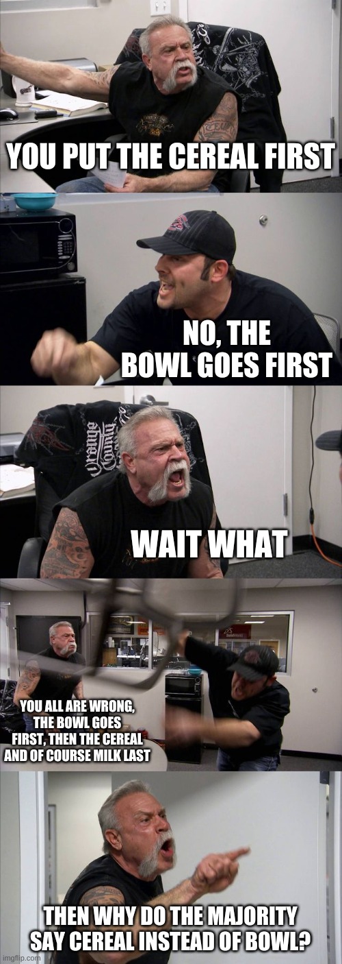 Ahh ok. Does anyone put the table first? | YOU PUT THE CEREAL FIRST; NO, THE BOWL GOES FIRST; WAIT WHAT; YOU ALL ARE WRONG, THE BOWL GOES FIRST, THEN THE CEREAL AND OF COURSE MILK LAST; THEN WHY DO THE MAJORITY SAY CEREAL INSTEAD OF BOWL? | image tagged in memes,american chopper argument,bowl,cereal,milk | made w/ Imgflip meme maker