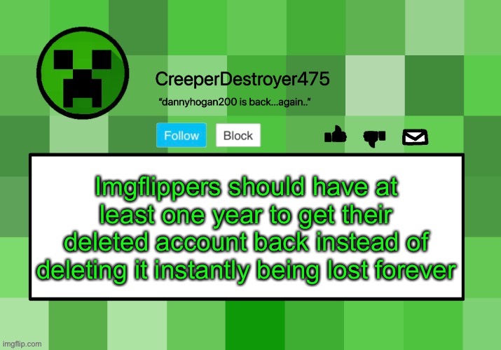 CreeperDestroyer475 announcement template | Imgflippers should have at least one year to get their deleted account back instead of deleting it instantly being lost forever | image tagged in creeperdestroyer475 announcement template | made w/ Imgflip meme maker