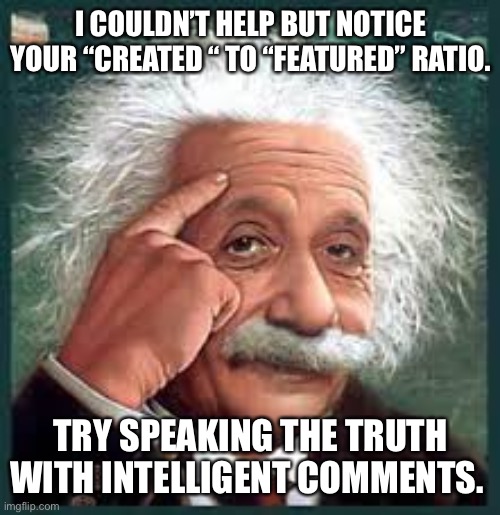 AA A eistien einstien | I COULDN’T HELP BUT NOTICE YOUR “CREATED “ TO “FEATURED” RATIO. TRY SPEAKING THE TRUTH WITH INTELLIGENT COMMENTS. | image tagged in aa a eistien einstien | made w/ Imgflip meme maker