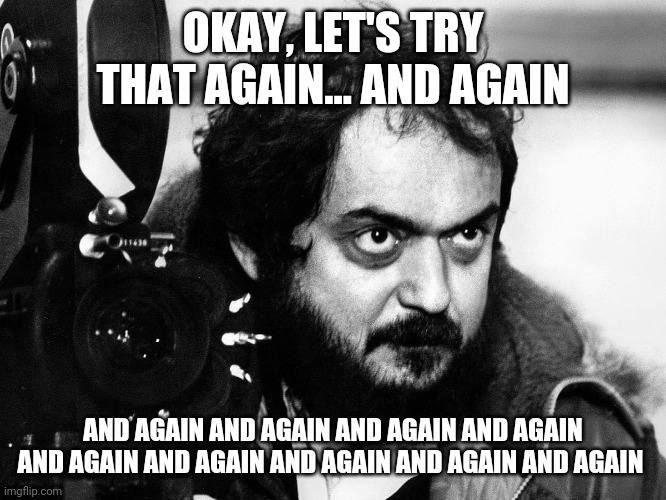 Kubrick directing | OKAY, LET'S TRY THAT AGAIN... AND AGAIN; AND AGAIN AND AGAIN AND AGAIN AND AGAIN AND AGAIN AND AGAIN AND AGAIN AND AGAIN AND AGAIN | image tagged in kubrick,movies,film,director,directing | made w/ Imgflip meme maker