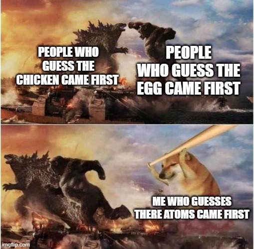 its big brain time | PEOPLE WHO GUESS THE EGG CAME FIRST; PEOPLE WHO GUESS THE CHICKEN CAME FIRST; ME WHO GUESSES THERE ATOMS CAME FIRST | image tagged in kong godzilla doge | made w/ Imgflip meme maker