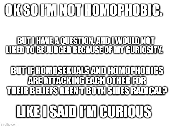 I’m just asking | OK SO I’M NOT HOMOPHOBIC. BUT I HAVE A QUESTION, AND I WOULD NOT LIKED TO BE JUDGED BECAUSE OF MY CURIOSITY. BUT IF HOMOSEXUALS AND HOMOPHOBICS ARE ATTACKING EACH OTHER FOR THEIR BELIEFS AREN’T BOTH SIDES RADICAL? LIKE I SAID I’M CURIOUS | image tagged in blank white template | made w/ Imgflip meme maker