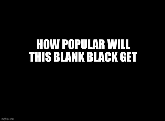 blank black | HOW POPULAR WILL THIS BLANK BLACK GET | image tagged in blank black | made w/ Imgflip meme maker