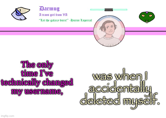 In other words, it’s always been Darmug | The only time I’ve technically changed my username, was when I accidentally deleted myself. | image tagged in darmug's announcement template | made w/ Imgflip meme maker