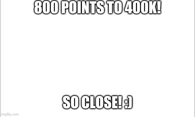 Closeeeeee | 800 POINTS TO 400K! SO CLOSE! :) | image tagged in milestone | made w/ Imgflip meme maker