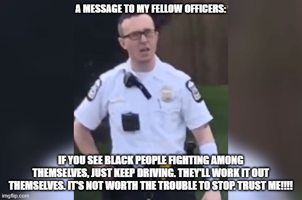 A Word of Advice from a Police Officer!!! | A MESSAGE TO MY FELLOW OFFICERS:; IF YOU SEE BLACK PEOPLE FIGHTING AMONG THEMSELVES, JUST KEEP DRIVING. THEY'LL WORK IT OUT THEMSELVES. IT'S NOT WORTH THE TROUBLE TO STOP. TRUST ME!!!! | image tagged in nwo,leftist racism | made w/ Imgflip meme maker