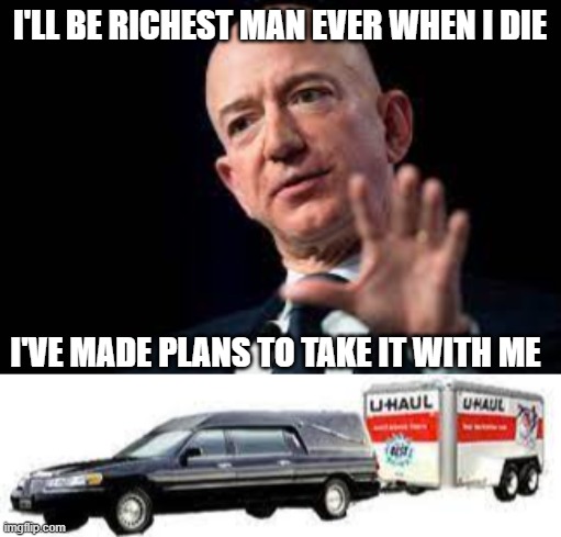 Take it with me |  I'LL BE RICHEST MAN EVER WHEN I DIE; I'VE MADE PLANS TO TAKE IT WITH ME | image tagged in bezos,funny,arrogant rich man,death | made w/ Imgflip meme maker
