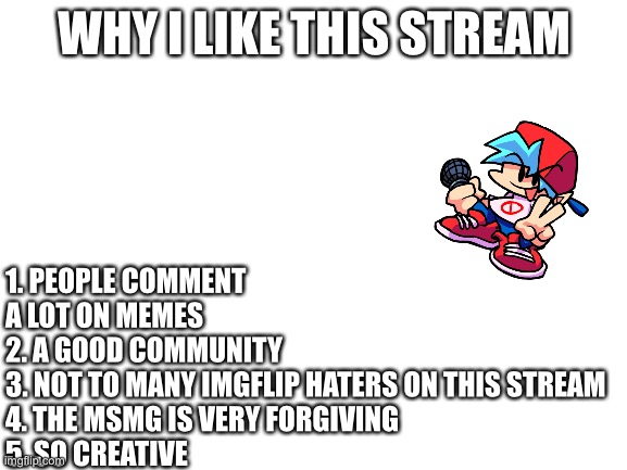 Why I like this stream | 1. PEOPLE COMMENT A LOT ON MEMES
2. A GOOD COMMUNITY 
3. NOT TO MANY IMGFLIP HATERS ON THIS STREAM
4. THE MSMG IS VERY FORGIVING 
5. SO CREATIVE; WHY I LIKE THIS STREAM | image tagged in blank white template | made w/ Imgflip meme maker