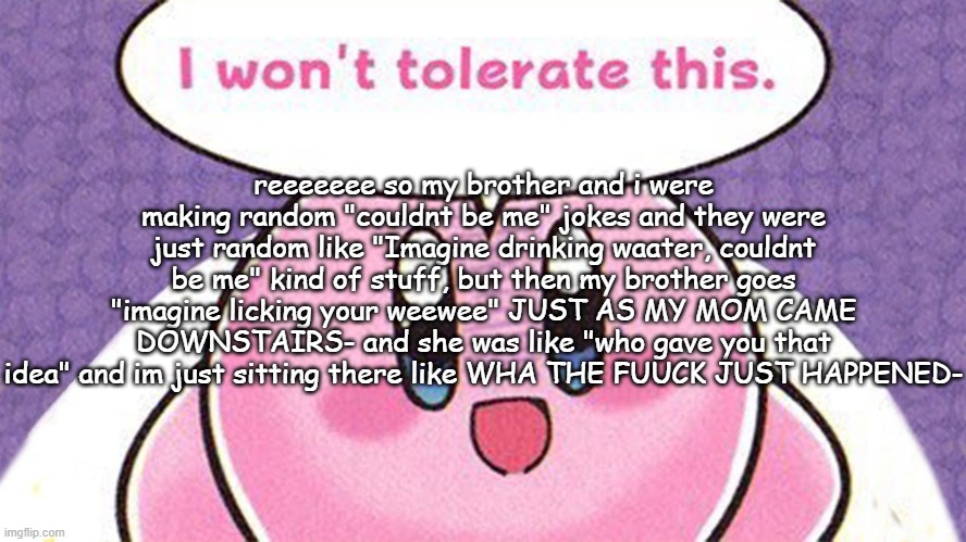 i wont tolerate this | reeeeeee so my brother and i were making random "couldnt be me" jokes and they were just random like "Imagine drinking waater, couldnt be me" kind of stuff, but then my brother goes "imagine licking your weewee" JUST AS MY MOM CAME DOWNSTAIRS- and she was like "who gave you that idea" and im just sitting there like WHA THE FUUCK JUST HAPPENED- | image tagged in i wont tolerate this | made w/ Imgflip meme maker