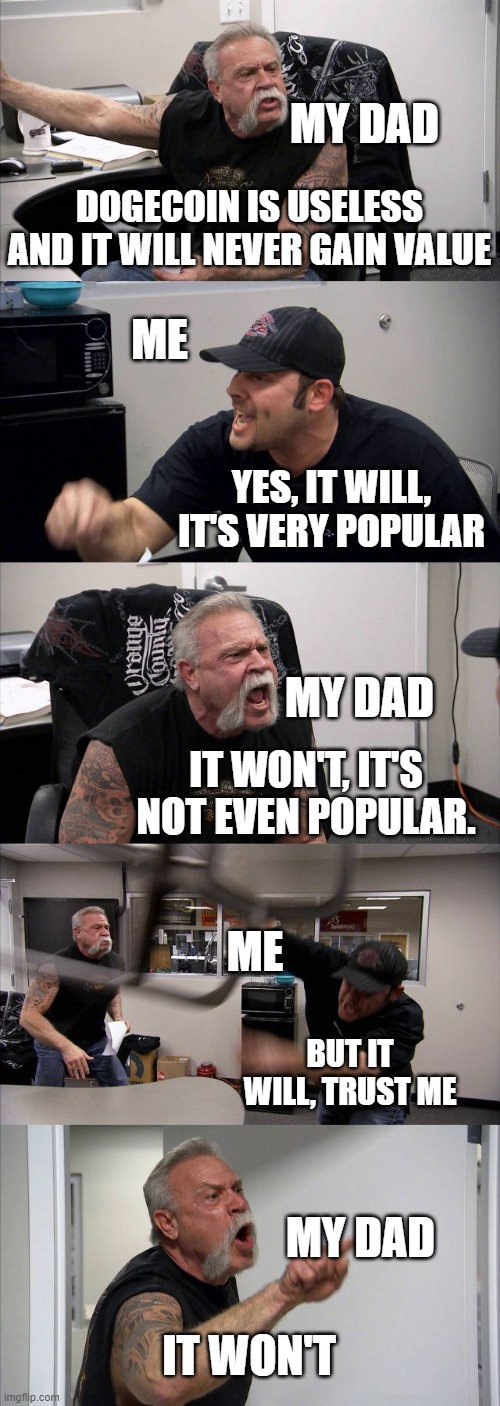 Me trying to tell my dad that doge coin will be succesful. | MY DAD; DOGECOIN IS USELESS AND IT WILL NEVER GAIN VALUE; ME; YES, IT WILL, IT'S VERY POPULAR; MY DAD; IT WON'T, IT'S NOT EVEN POPULAR. ME; BUT IT WILL, TRUST ME; MY DAD; IT WON'T | image tagged in memes,american chopper argument | made w/ Imgflip meme maker