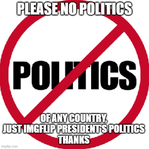 No politics in this stream other than the roleplay politics. | PLEASE NO POLITICS; OF ANY COUNTRY, JUST IMGFLIP PRESIDENT'S POLITICS
THANKS | image tagged in no politics,donald trump,maga,2024 | made w/ Imgflip meme maker