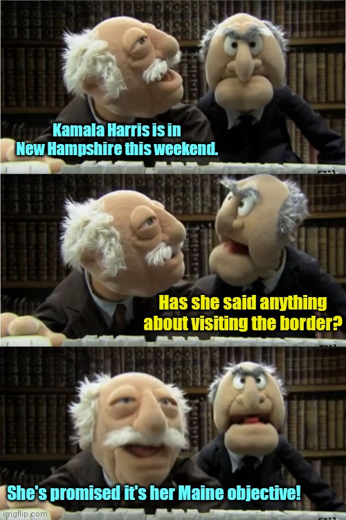 Kamala visits N.H. | Kamala Harris is in New Hampshire this weekend. Has she said anything about visiting the border? She's promised it's her Maine objective! | image tagged in statler and waldorf,kamala harris,laziness,biden border disaster,political humor | made w/ Imgflip meme maker
