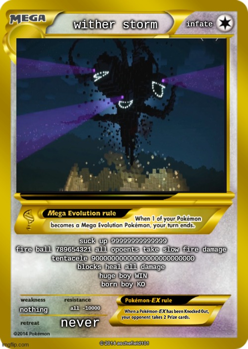 Pokemon card meme |  infate; wither storm; suck up 99999999999999
fire ball 789654321 all opoents take slow fire damage 
tentacele 90000000000000000000000000
blocks heal all damage 
huge boy WIN
born boy KO; nothing; all -10000; never | image tagged in pokemon card meme | made w/ Imgflip meme maker