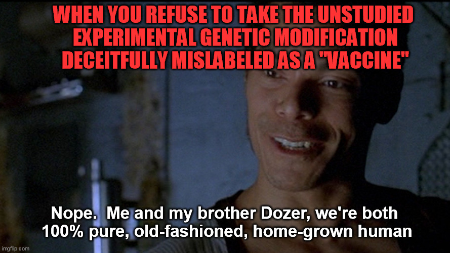 There's a reason they're not telling the truth about what it does to you.  Even experienced vax professionals are calling it out | WHEN YOU REFUSE TO TAKE THE UNSTUDIED 
EXPERIMENTAL GENETIC MODIFICATION DECEITFULLY MISLABELED AS A "VACCINE"; Nope.  Me and my brother Dozer, we're both 
100% pure, old-fashioned, home-grown human | image tagged in covid-19,coronavirus,global pandemic,gmo,vaccination,deep state | made w/ Imgflip meme maker
