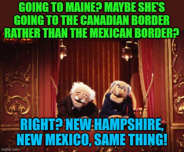 Old Muppets | GOING TO MAINE? MAYBE SHE'S GOING TO THE CANADIAN BORDER RATHER THAN THE MEXICAN BORDER? RIGHT? NEW HAMPSHIRE, NEW MEXICO, SAME THING! | image tagged in old muppets | made w/ Imgflip meme maker
