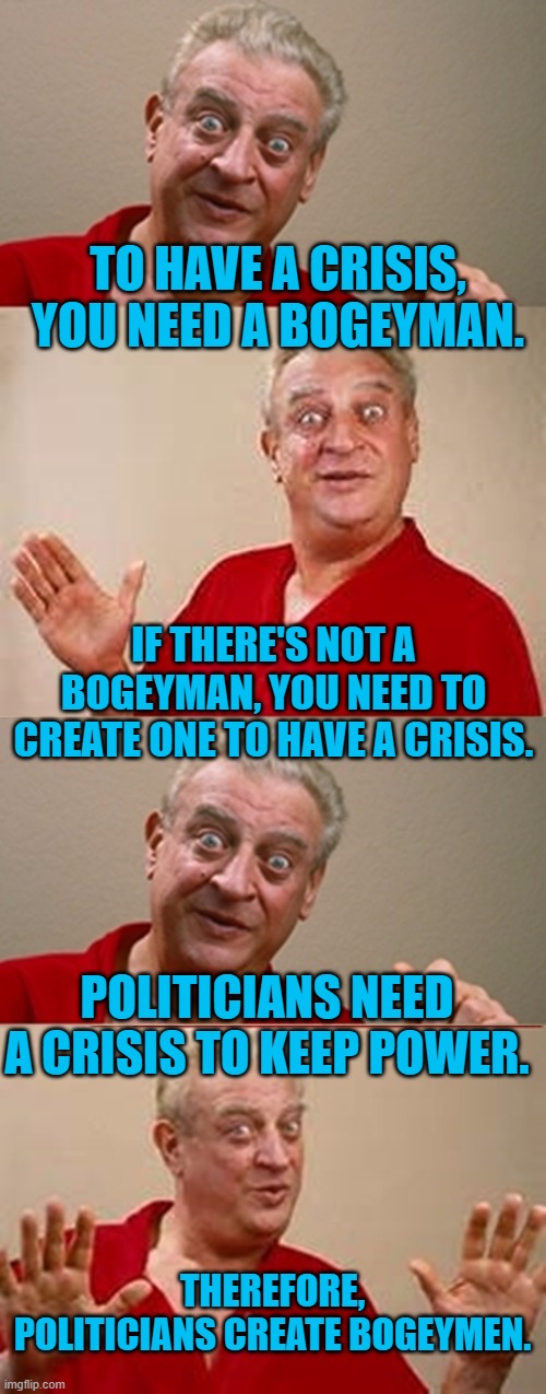 Bad Pun Rodney Dangerfield | TO HAVE A CRISIS, YOU NEED A BOGEYMAN. IF THERE'S NOT A BOGEYMAN, YOU NEED TO CREATE ONE TO HAVE A CRISIS. POLITICIANS NEED A CRISIS TO KEEP | image tagged in bad pun rodney dangerfield | made w/ Imgflip meme maker